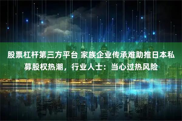 股票杠杆第三方平台 家族企业传承难助推日本私募股权热潮，行业人士：当心过热风险
