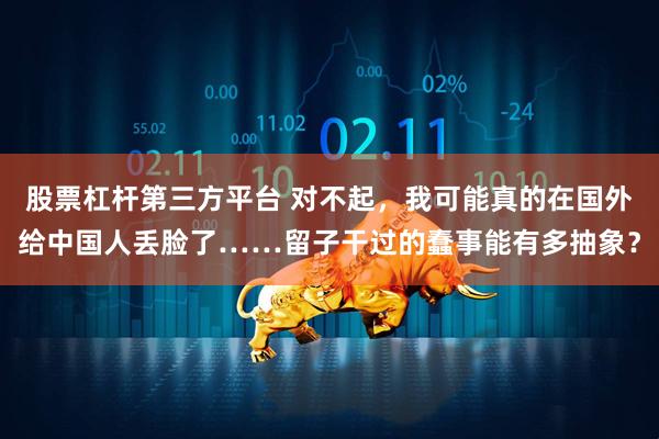 股票杠杆第三方平台 对不起，我可能真的在国外给中国人丢脸了……留子干过的蠢事能有多抽象？