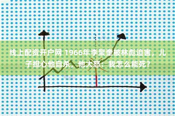 线上配资开户网 1966年李聚奎被林彪迫害，儿子担心他自杀，他大怒：我怎么能死？