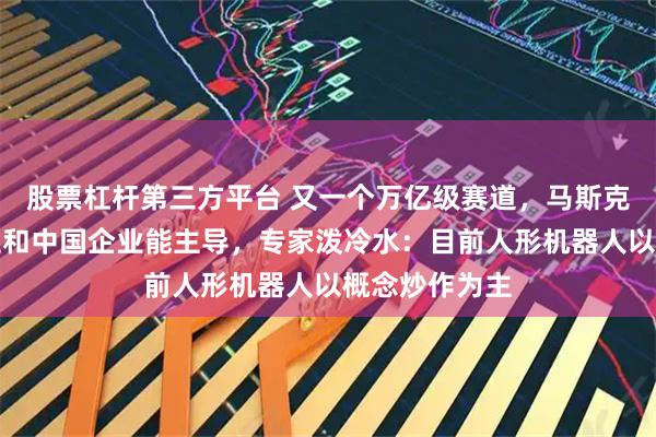 股票杠杆第三方平台 又一个万亿级赛道，马斯克说只有特斯拉和中国企业能主导，专家泼冷水：目前人形机器人以概念炒作为主