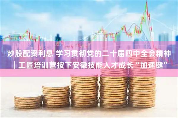 炒股配资利息 学习贯彻党的二十届四中全会精神｜工匠培训营按下安徽技能人才成长“加速键”