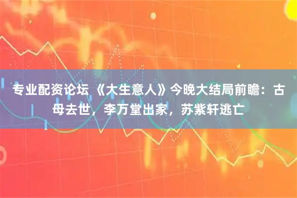 专业配资论坛 《大生意人》今晚大结局前瞻：古母去世，李万堂出家，苏紫轩逃亡