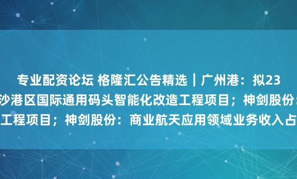 专业配资论坛 格隆汇公告精选︱广州港：拟23.53亿元投资广州港南沙港区国际通用码头智能化改造工程项目；神剑股份：商业航天应用领域业务收入占比较小