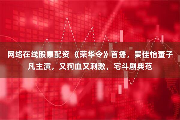 网络在线股票配资 《荣华令》首播，吴佳怡董子凡主演，又狗血又刺激，宅斗剧典范