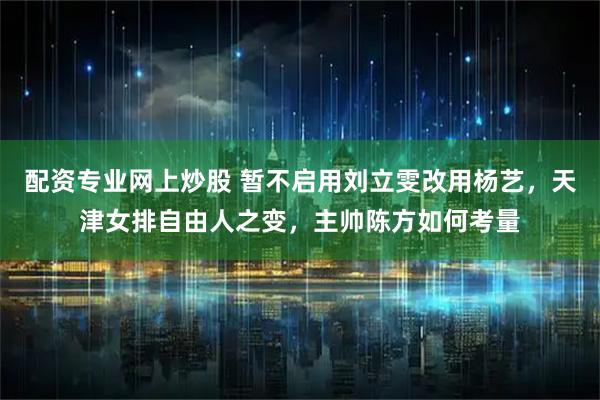 配资专业网上炒股 暂不启用刘立雯改用杨艺，天津女排自由人之变，主帅陈方如何考量