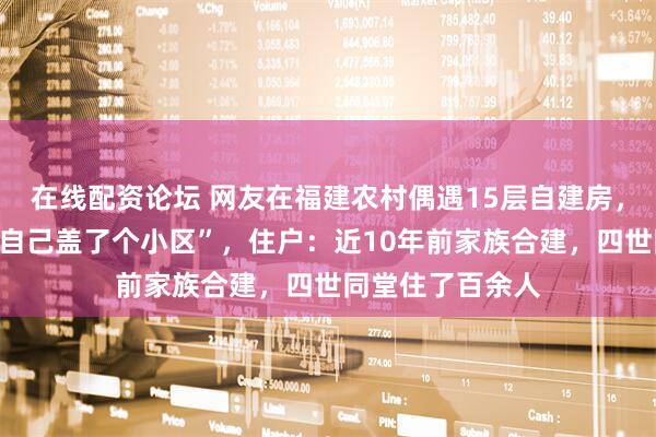 在线配资论坛 网友在福建农村偶遇15层自建房，惊叹“一家人给自己盖了个小区”，住户：近10年前家族合建，四世同堂住了百余人
