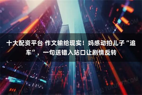 十大配资平台 作文输给现实！妈感动拍儿子“追车”，一句送错入站口让剧情反转