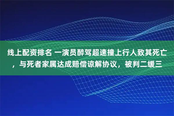 线上配资排名 一演员醉驾超速撞上行人致其死亡，与死者家属达成赔偿谅解协议，被判二缓三
