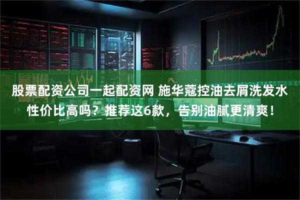 股票配资公司一起配资网 施华蔻控油去屑洗发水性价比高吗？推荐这6款，告别油腻更清爽！