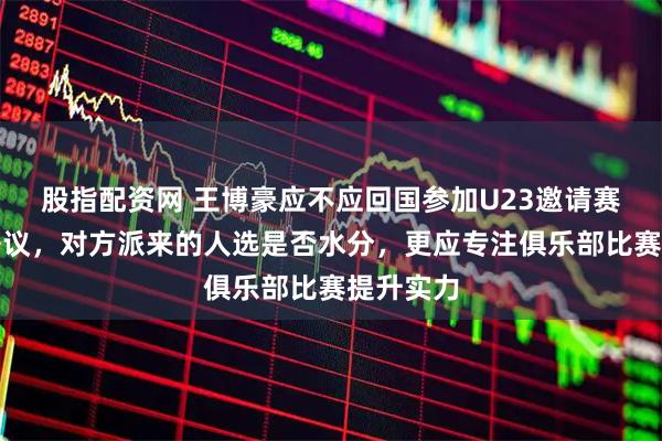 股指配资网 王博豪应不应回国参加U23邀请赛，引发争议，对方派来的人选是否水分，更应专注俱乐部比赛提升实力