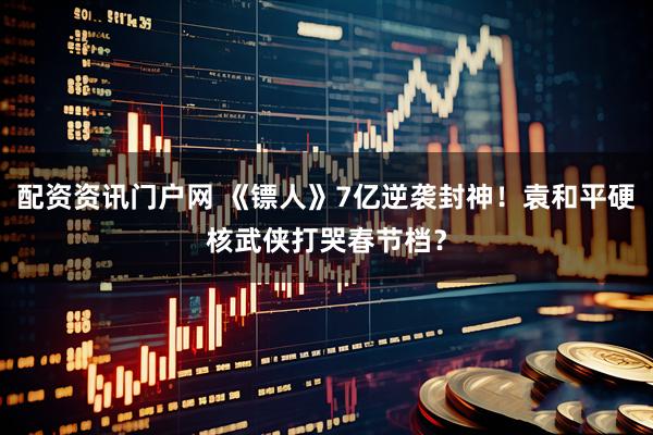 配资资讯门户网 《镖人》7亿逆袭封神！袁和平硬核武侠打哭春节档？