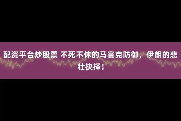配资平台炒股票 不死不休的马赛克防御，伊朗的悲壮抉择！