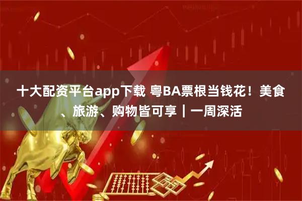 十大配资平台app下载 粤BA票根当钱花！美食、旅游、购物皆可享｜一周深活