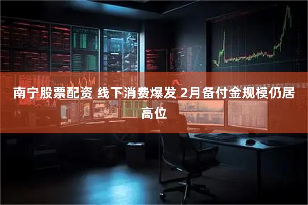 南宁股票配资 线下消费爆发 2月备付金规模仍居高位