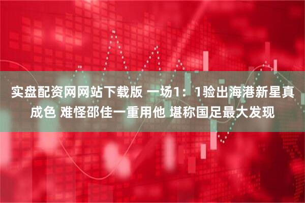 实盘配资网网站下载版 一场1：1验出海港新星真成色 难怪邵佳一重用他 堪称国足最大发现
