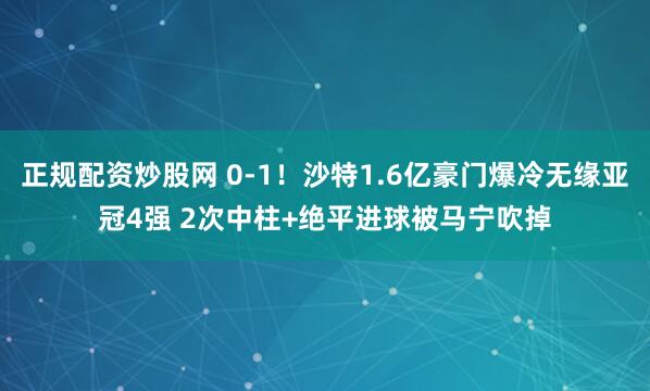 正规配资炒股网 0-1！沙特1.6亿豪门爆冷无缘亚冠4强 2次中柱+绝平进球被马宁吹掉