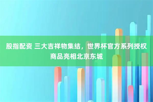 股指配资 三大吉祥物集结，世界杯官方系列授权商品亮相北京东城