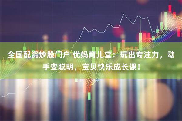 全国配资炒股门户 优妈育儿堂：玩出专注力，动手变聪明，宝贝快乐成长课！