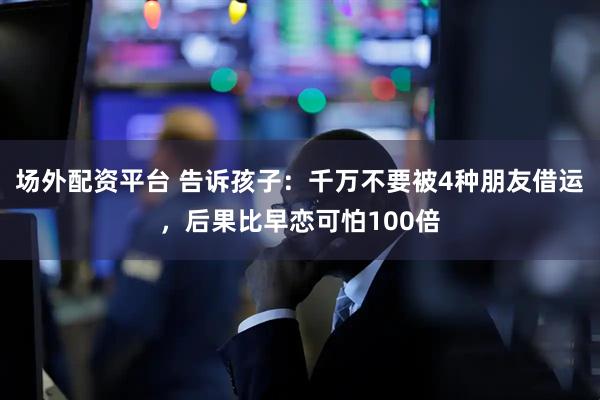场外配资平台 告诉孩子：千万不要被4种朋友借运，后果比早恋可怕100倍