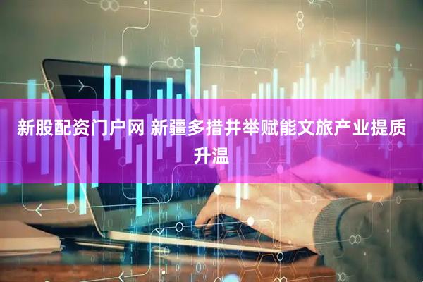 新股配资门户网 新疆多措并举赋能文旅产业提质升温