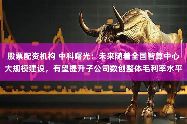 股票配资机构 中科曙光：未来随着全国智算中心大规模建设，有望提升子公司数创整体毛利率水平